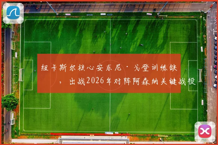 纽卡斯尔核心安东尼·戈登训练缺席，出战2026年对阵阿森纳关键战役成疑，球队战术或面临调整