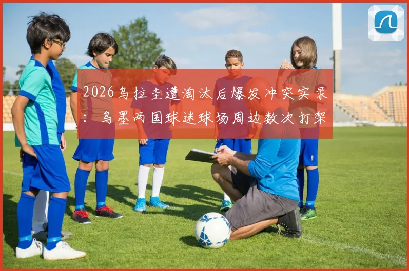 2026乌拉圭遭淘汰后爆发冲突实录：乌墨两国球迷球场周边数次打架全过程、冲突起因分析与后续处理进展
