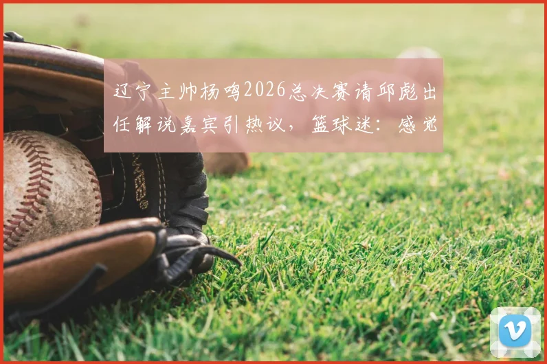 辽宁主帅杨鸣2026总决赛请邱彪出任解说嘉宾引热议，篮球迷：感觉意外但不违和
