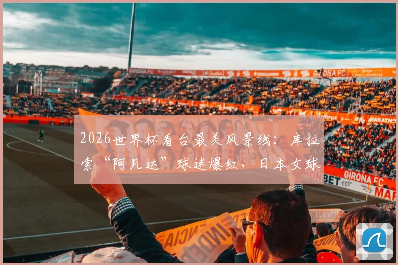 2026世界杯看台最美风景线:库拉索“阿凡达”球迷爆红,日本女球迷惊艳瞬间全收录