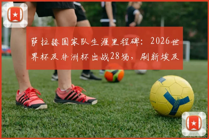 萨拉赫国家队生涯里程碑：2026世界杯及非洲杯出战28场，刷新埃及球员参赛纪录