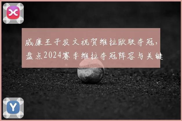威廉王子发文祝贺维拉欧联夺冠,盘点2024赛季维拉夺冠阵容与关键战役,附球迷庆祝现场高清图集