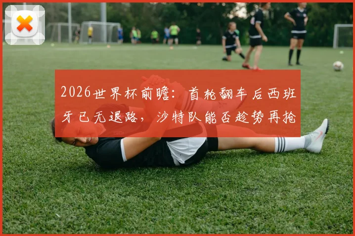 2026世界杯前瞻:首轮翻车后西班牙已无退路,沙特队能否趁势再抢分?生死战全解析