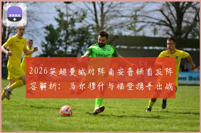 2026英超曼城对阵南安普顿首发阵容解析：马尔穆什与福登携手出战，哈兰德替补原因深度探讨