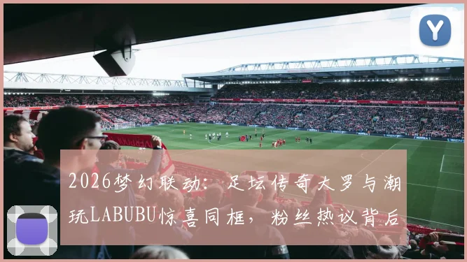 2026梦幻联动:足坛传奇大罗与潮玩LABUBU惊喜同框,粉丝热议背后故事